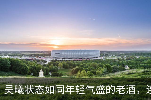 吴曦状态如同年轻气盛的老酒，连场首发引爆激情！