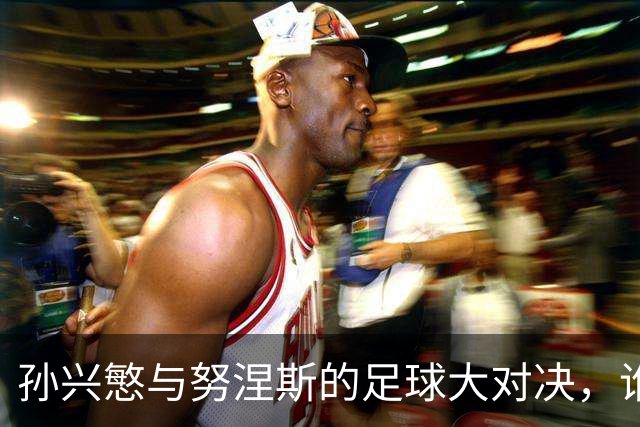 孙兴慜与努涅斯的足球大对决，谁将笑到最后？